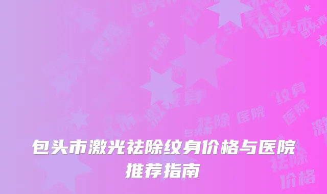 包头市激光祛除纹身价格与医院推荐指南