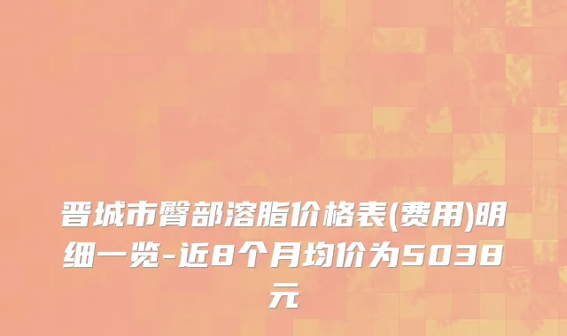 晋城市臀部溶脂价格表(费用)明细一览-近8个月均价为5038元