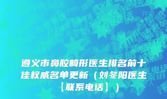遵义市鼻腔畸形医生排名前十佳权威名单更新（刘冬阳医生【联系电话】）