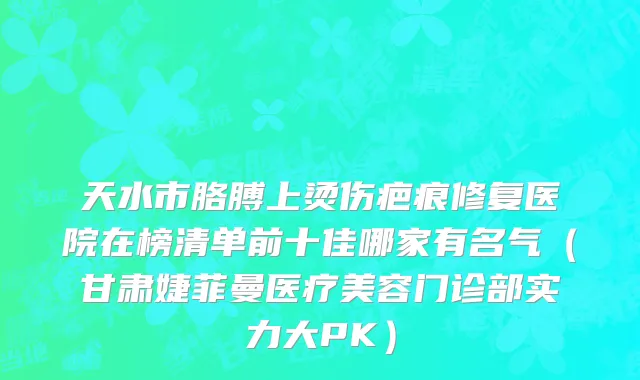 天水市胳膊上烫伤疤痕修复医院在榜清单前十佳哪家有名气（甘肃婕菲曼医疗美容门诊部实力大PK）
