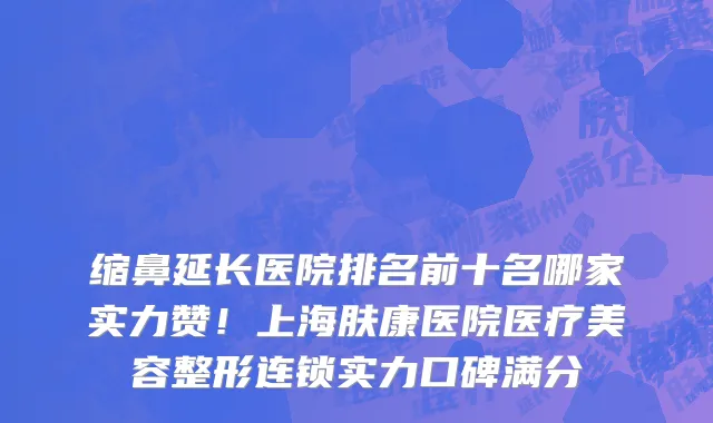 缩鼻延长医院排名前十名哪家实力赞！上海肤康医院医疗美容整形连锁实力口碑满分