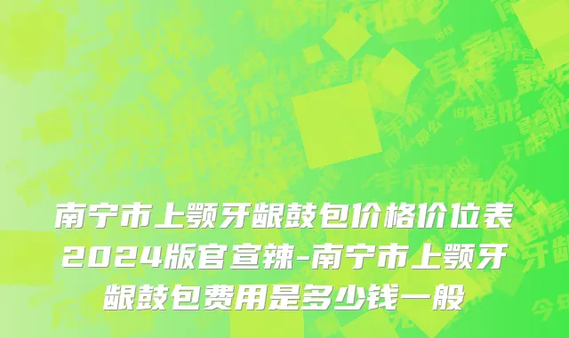 南宁市上颚牙龈鼓包价格价位表2024版官宣辣-南宁市上颚牙龈鼓包费用是多少钱一般