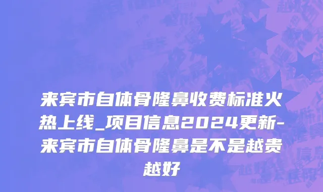 来宾市自体骨隆鼻收费标准火热上线_项目信息2024更新-来宾市自体骨隆鼻是不是越贵越好