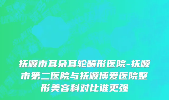 抚顺市耳朵耳轮畸形医院-抚顺市第二医院与抚顺博爱医院整形美容科对比谁更强