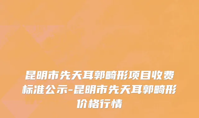 昆明市先天耳郭畸形项目收费标准公示-昆明市先天耳郭畸形价格行情