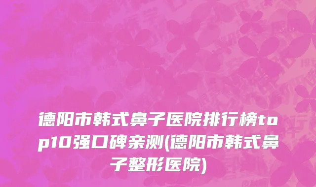 德阳市韩式鼻子医院排行榜top10强口碑亲测(德阳市韩式鼻子整形医院)