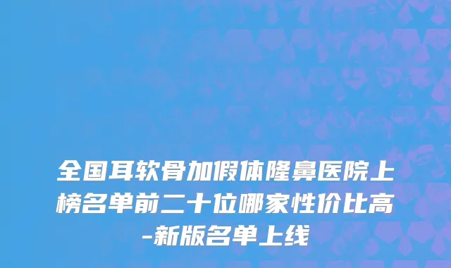 全国耳软骨加假体隆鼻医院上榜名单前二十位哪家性价比高-新版名单上线