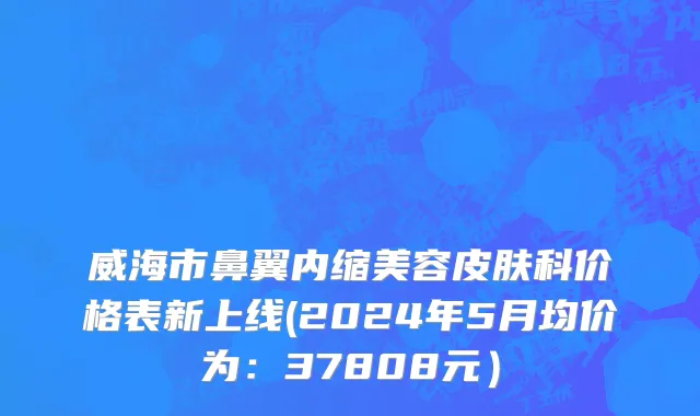 威海市鼻翼内缩美容皮肤科价格表新上线(2024年5月均价为：37808元）