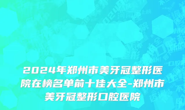 2024年郑州市美牙冠整形医院在榜名单前十佳大全-郑州市美牙冠整形口腔医院