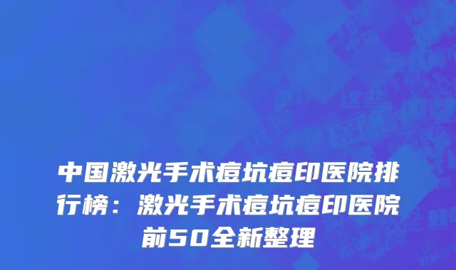中国激光手术痘坑痘印医院排行榜：激光手术痘坑痘印医院前50全新整理