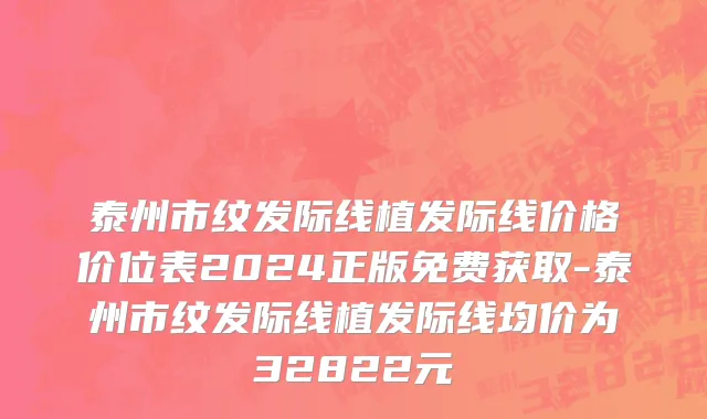 泰州市纹发际线植发际线价格价位表2024正版免费获取-泰州市纹发际线植发际线均价为32822元