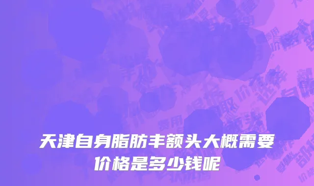 天津自身脂肪丰额头大概需要价格是多少钱呢