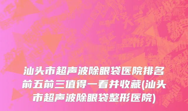 汕头市超声波除眼袋医院排名前五前三值得一看并收藏(汕头市超声波除眼袋整形医院)