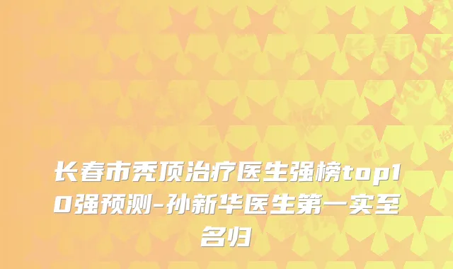 长春市秃顶治疗医生强榜top10强预测-孙新华医生第一实至名归