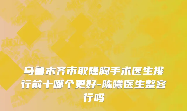 乌鲁木齐市取隆胸手术医生排行前十哪个更好-陈曦医生整容行吗