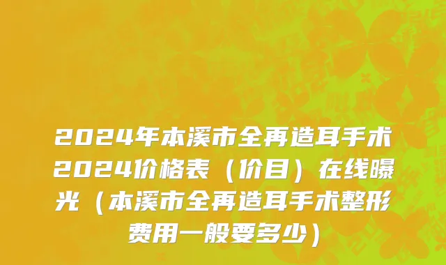 2024年本溪市全再造耳手术2024价格表（价目）在线曝光（本溪市全再造耳手术整形费用一般要多少）