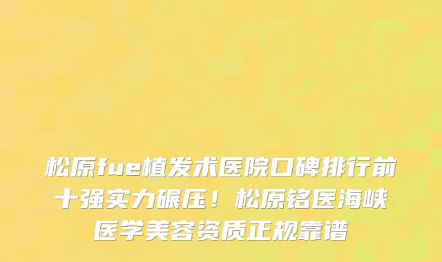 松原fue植发术医院口碑排行前十强实力碾压!松原铭医海峡医学美容资质正规靠谱