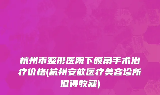 杭州市整形医院下颌角手术治疗价格(杭州安歆医疗美容诊所值得收藏)