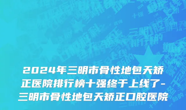 2024年三明市骨性地包天矫正医院排行榜十强终于上线了-三明市骨性地包天矫正口腔医院