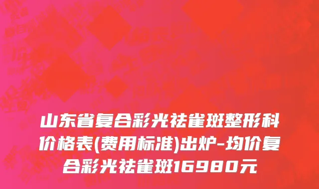 山东省复合彩光祛雀斑整形科价格表(费用标准)出炉-均价复合彩光祛雀斑16980元