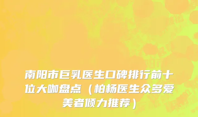 南阳市巨乳医生口碑排行前十位大咖盘点（柏杨医生众多爱美者倾力推荐）