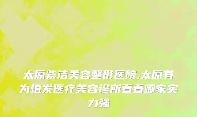 太原紫洁美容整形医院,太原有为植发医疗美容诊所看看哪家实力强