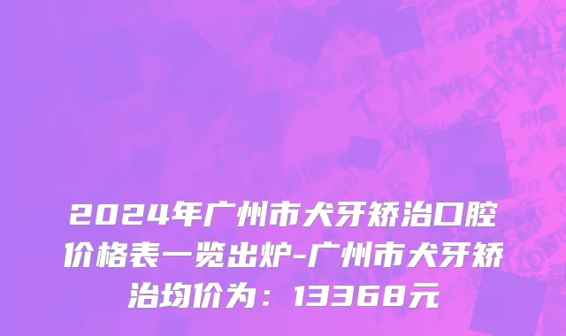 2024年广州市犬牙矫治口腔价格表一览出炉-广州市犬牙矫治均价为：13368元