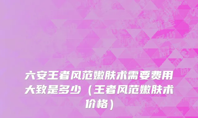 六安王者风范嫩肤术需要费用大致是多少（王者风范嫩肤术价格）