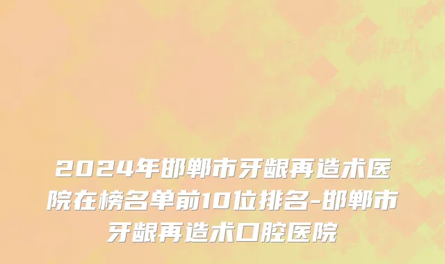 2024年邯郸市牙龈再造术医院在榜名单前10位排名-邯郸市牙龈再造术口腔医院