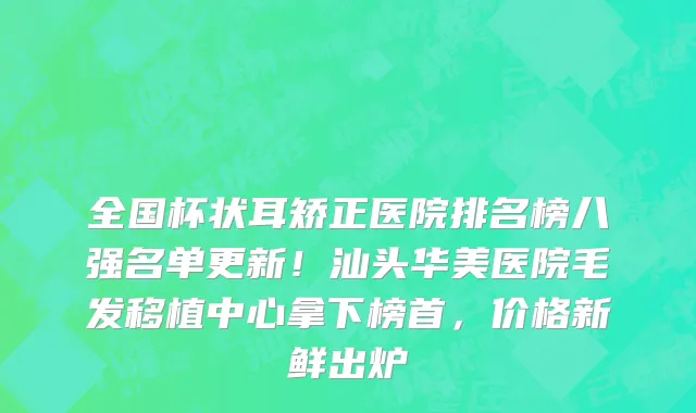 全国杯状耳矫正医院排名榜八强名单更新！汕头华美医院毛发移植中心拿下榜首，价格新鲜出炉