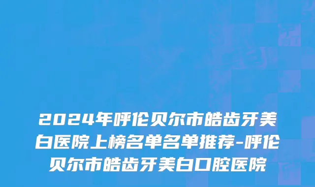 2024年呼伦贝尔市皓齿牙美白医院上榜名单名单推荐-呼伦贝尔市皓齿牙美白口腔医院