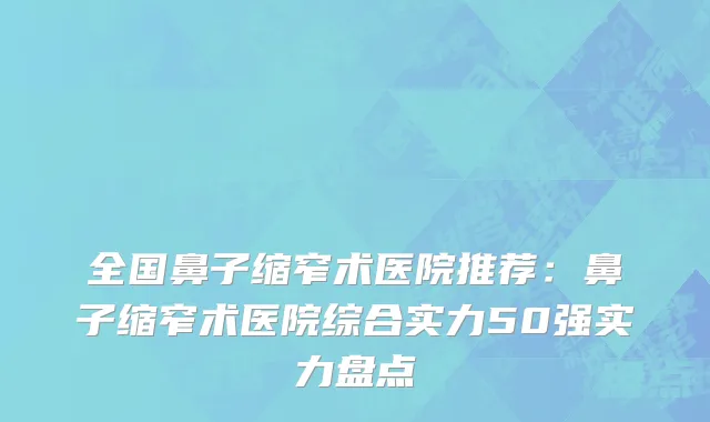 全国鼻子缩窄术医院推荐：鼻子缩窄术医院综合实力50强实力盘点