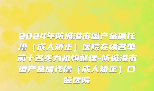 2024年防城港市国产金属托槽（成人矫正）医院在榜名单前十名实力机构整理-防城港市国产金属托槽（成人矫正）口腔医院