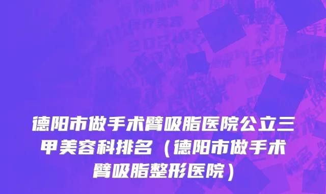 德阳市做手术臂吸脂医院公立三甲美容科排名（德阳市做手术臂吸脂整形医院）