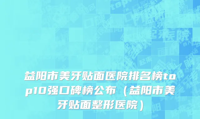 益阳市美牙贴面医院排名榜top10强口碑榜公布（益阳市美牙贴面整形医院）