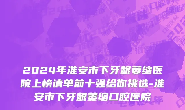2024年淮安市下牙龈萎缩医院上榜清单前十强给你挑选-淮安市下牙龈萎缩口腔医院