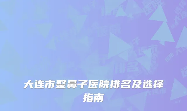 大连市整鼻子医院排名及选择指南
