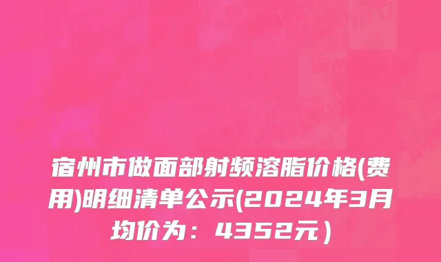 宿州市做面部射频溶脂价格(费用)明细清单公示(2024年3月均价为：4352元）
