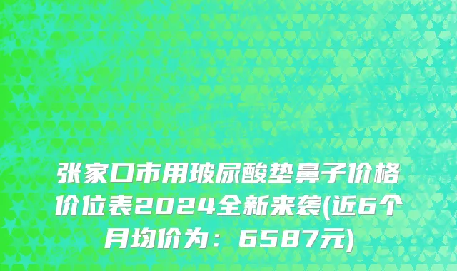 张家口市用玻尿酸垫鼻子价格价位表2024全新来袭(近6个月均价为：6587元)
