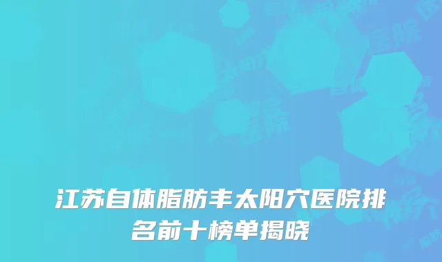 江苏自体脂肪丰太阳穴医院排名前十榜单揭晓