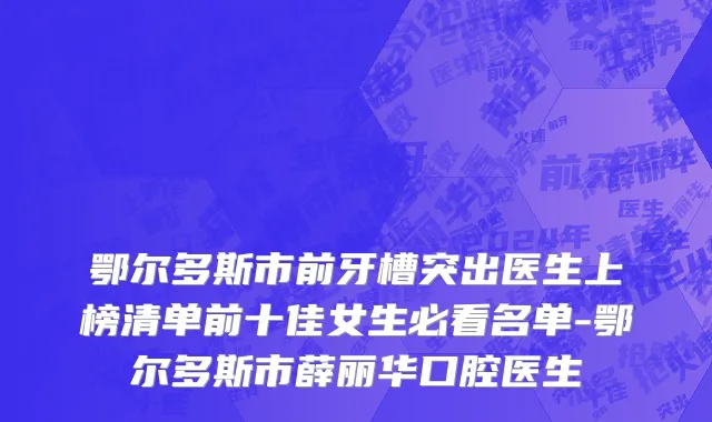 鄂尔多斯市前牙槽突出医生上榜清单前十佳女生必看名单-鄂尔多斯市薛丽华口腔医生