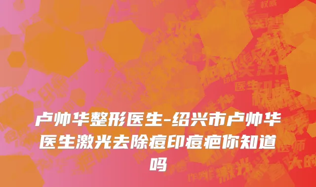 卢帅华整形医生-绍兴市卢帅华医生激光去除痘印痘疤你知道吗