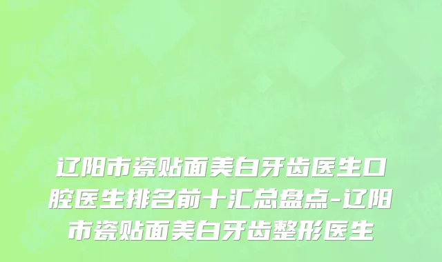 辽阳市瓷贴面美白牙齿医生口腔医生排名前十汇总盘点-辽阳市瓷贴面美白牙齿整形医生