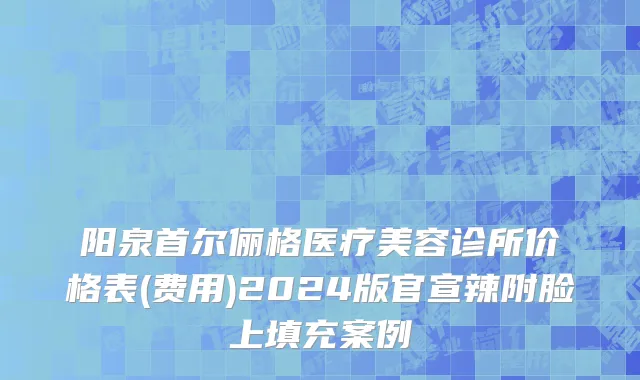 阳泉首尔俪格医疗美容诊所价格表(费用)2024版官宣辣附脸上填充案例