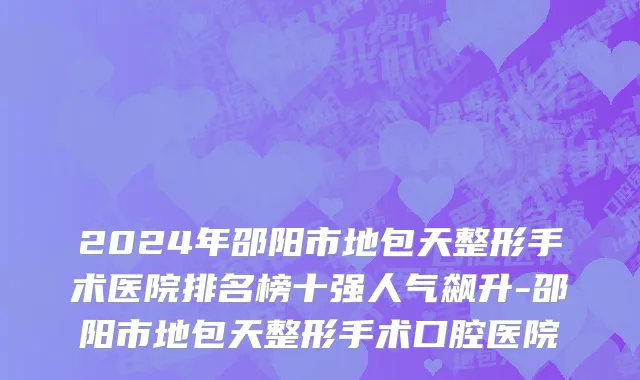2024年邵阳市地包天整形手术医院排名榜十强人气飙升-邵阳市地包天整形手术口腔医院