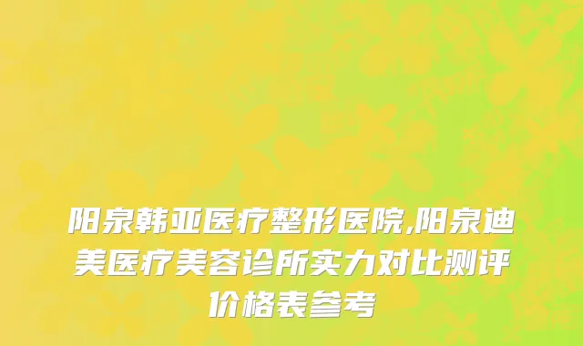 阳泉韩亚医疗整形医院,阳泉迪美医疗美容诊所实力对比测评价格表参考