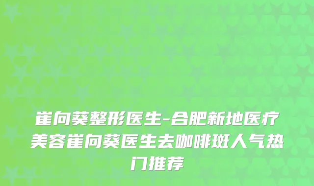 崔向葵整形医生-合肥新地医疗美容崔向葵医生去咖啡斑人气热门推荐