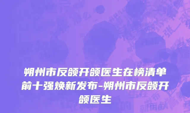 朔州市反颌开颌医生在榜清单前十强焕新发布-朔州市反颌开颌医生