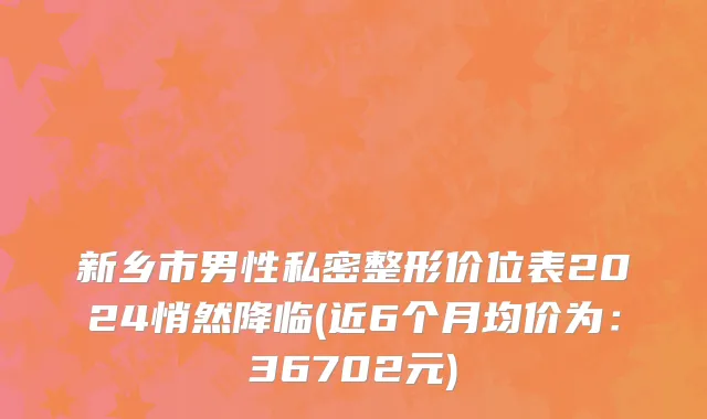 新乡市男性私密整形价位表2024悄然降临(近6个月均价为：36702元)