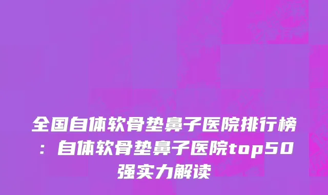 全国自体软骨垫鼻子医院排行榜：自体软骨垫鼻子医院top50强实力解读